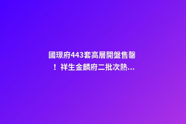 國璟府443套高層開盤售罄！祥生金麟府二批次熱銷！